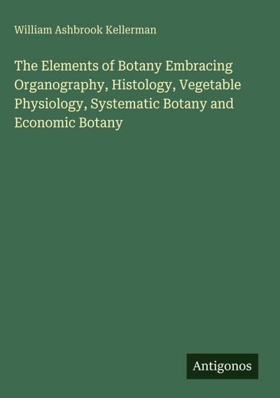 The Elements of Botany Embracing Organography, Histology, Vegetable Physiology, Systematic Botany and Economic Botany