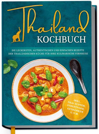 Thailand Kochbuch: Die leckersten, authentischen und einfachen Rezepte der thailändischen Küche für Ihre kulinarische Fernreise - inkl. Suppen, Thai Streetfood, Getränken u.v.m.