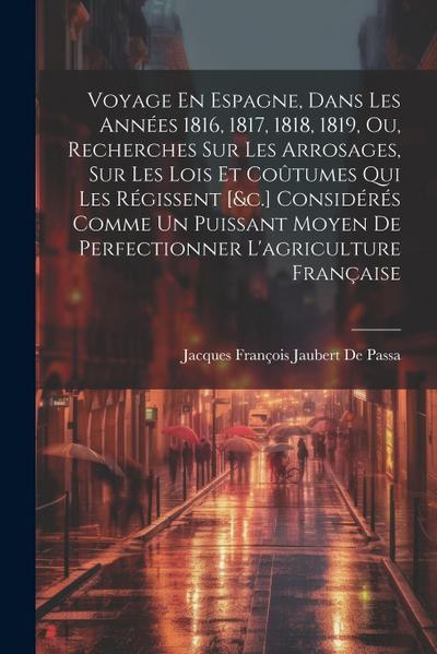 Voyage En Espagne, Dans Les Années 1816, 1817, 1818, 1819, Ou, Recherches Sur Les Arrosages, Sur Les Lois Et Coûtumes Qui Les Régissent [&c.] Considérés Comme Un Puissant Moyen De Perfectionner L’agriculture Française
