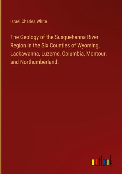 The Geology of the Susquehanna River Region in the Six Counties of Wyoming, Lackawanna, Luzerne, Columbia, Montour, and Northumberland.