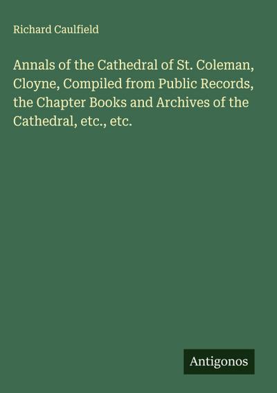 Annals of the Cathedral of St. Coleman, Cloyne, Compiled from Public Records, the Chapter Books and Archives of the Cathedral, etc., etc.