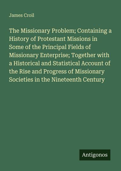 The Missionary Problem; Containing a History of Protestant Missions in Some of the Principal Fields of Missionary Enterprise; Together with a Historical and Statistical Account of the Rise and Progress of Missionary Societies in the Nineteenth Century