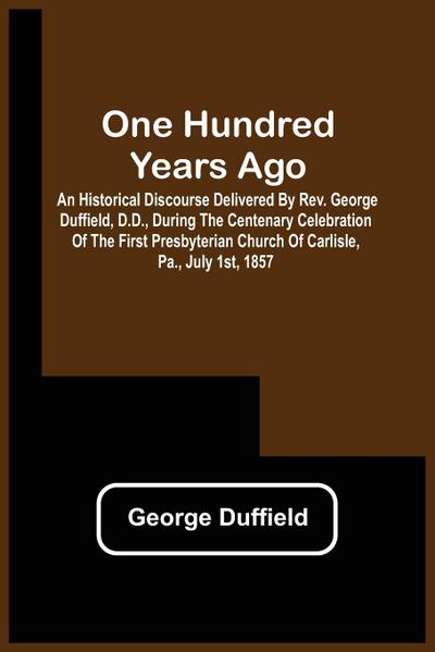 One Hundred Years Ago; An Historical Discourse Delivered By Rev. George Duffield, D.D., During The Centenary Celebration Of The First Presbyterian Church Of Carlisle, Pa., July 1St, 1857