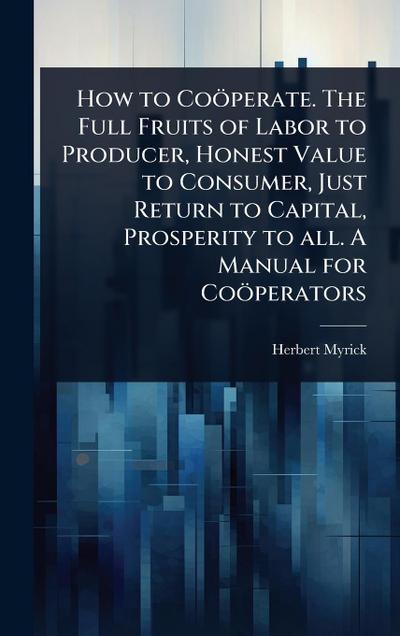 How to Coöperate. The Full Fruits of Labor to Producer, Honest Value to Consumer, Just Return to Capital, Prosperity to all. A Manual for Coöperators