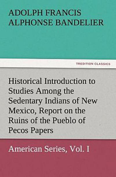 Historical Introduction to Studies Among the Sedentary Indians of New Mexico, Report on the Ruins of the Pueblo of Pecos Papers Of The Archæological Institute Of America, American Series, Vol. I