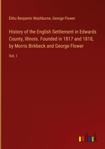 History of the English Settlement in Edwards County, Illinois. Founded in 1817 and 1818, by Morris Birkbeck and George Flower