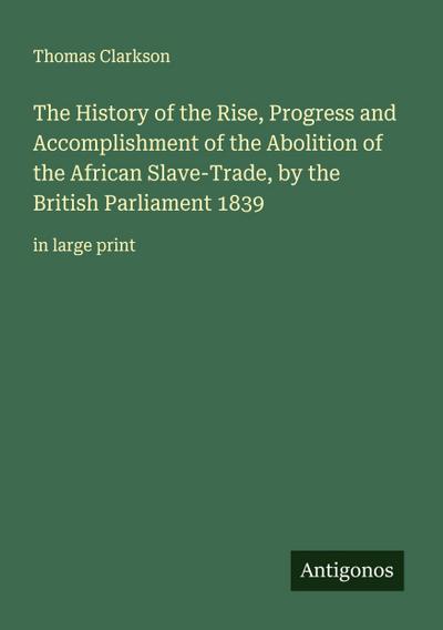 The History of the Rise, Progress and Accomplishment of the Abolition of the African Slave-Trade, by the British Parliament 1839