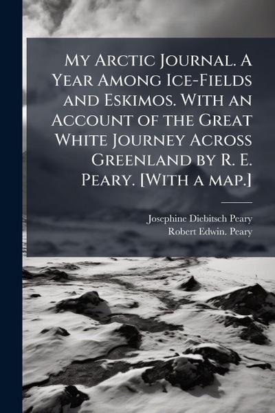 My Arctic Journal. A Year Among Ice-Fields and Eskimos. With an Account of the Great White Journey Across Greenland by R. E. Peary. [With a map.]