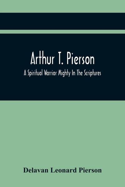 Arthur T. Pierson; A Spiritual Warrior Mighty In The Scriptures; A Leader In The Modern Missionary Crusade