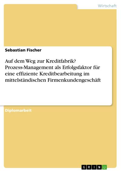 Auf dem Weg zur Kreditfabrik? - Prozess-Management als Erfolgsfaktor für eine effiziente Kreditbearbeitung im mittelständischen Firmenkundengeschäft