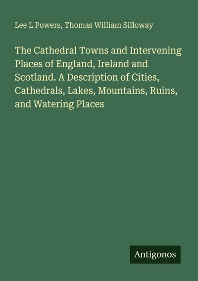 The Cathedral Towns and Intervening Places of England, Ireland and Scotland. A Description of Cities, Cathedrals, Lakes, Mountains, Ruins, and Watering Places