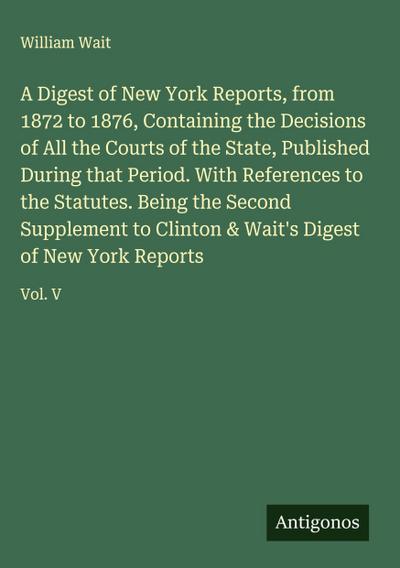 A Digest of New York Reports, from 1872 to 1876, Containing the Decisions of All the Courts of the State, Published During that Period. With References to the Statutes. Being the Second Supplement to Clinton & Wait’s Digest of New York Reports