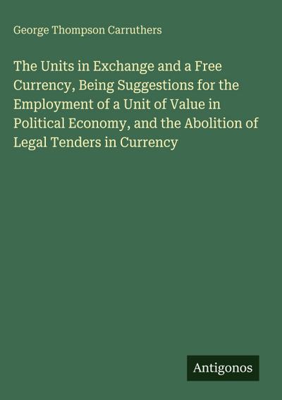 The Units in Exchange and a Free Currency, Being Suggestions for the Employment of a Unit of Value in Political Economy, and the Abolition of Legal Tenders in Currency
