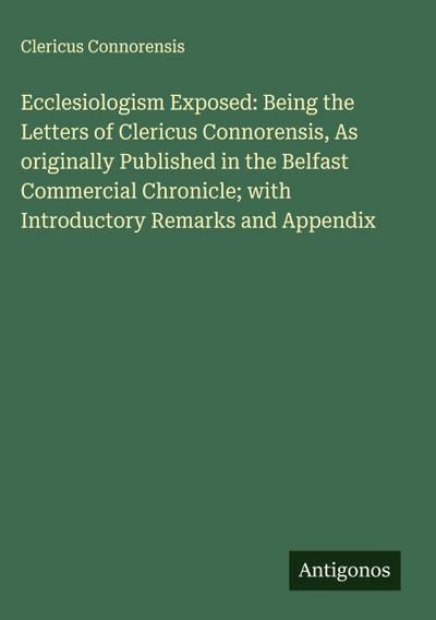 Ecclesiologism Exposed: Being the Letters of Clericus Connorensis, As originally Published in the Belfast Commercial Chronicle; with Introductory Remarks and Appendix