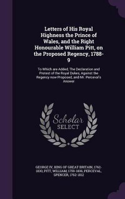 Letters of His Royal Highness the Prince of Wales, and the Right Honourable William Pitt, on the Proposed Regency, 1788-9: To Which are Added, The Dec