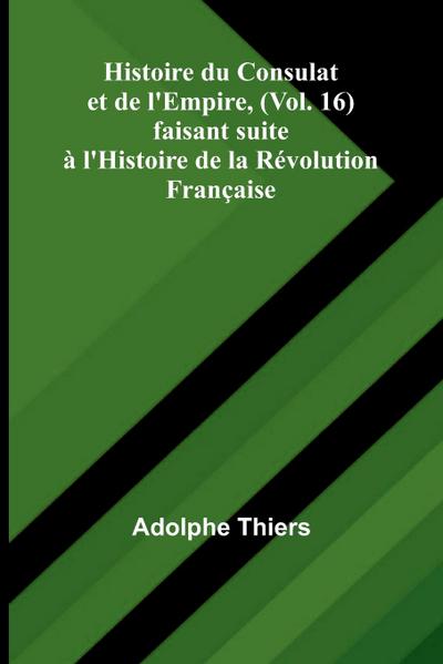 Histoire du Consulat et de l’Empire, (Vol. 16); faisant suite à l’Histoire de la Révolution Française