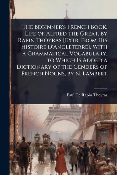 The Beginner’s French Book. Life of Alfred the Great, by Rapin Thoyras [Extr. From His Histoire D’Angleterre]. With a Grammatical Vocabulary, to Which Is Added a Dictionary of the Genders of French Nouns, by N. Lambert