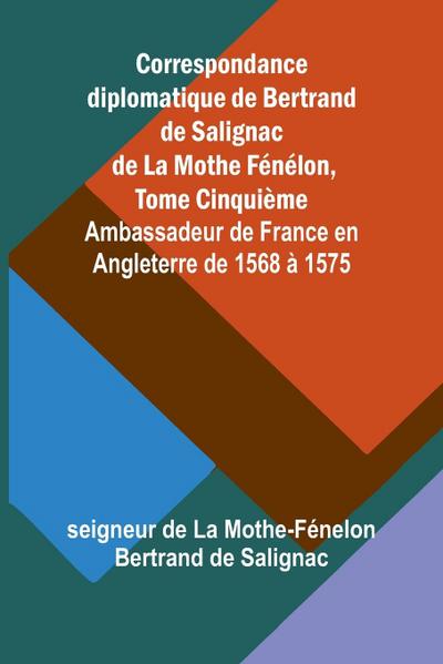Correspondance diplomatique de Bertrand de Salignac de La Mothe Fénélon, Tome Cinquième; Ambassadeur de France en Angleterre de 1568 à 1575