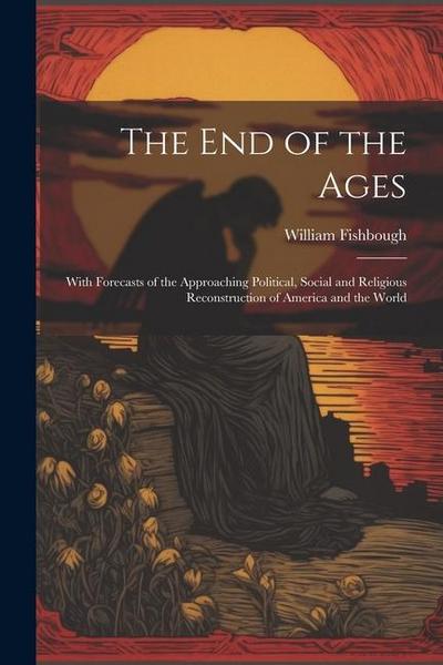 The End of the Ages: With Forecasts of the Approaching Political, Social and Religious Reconstruction of America and the World