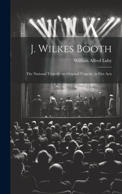 J. Wilkes Booth: The National Tragedy. an Original Tragedy, in Five Acts
