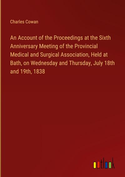 An Account of the Proceedings at the Sixth Anniversary Meeting of the Provincial Medical and Surgical Association, Held at Bath, on Wednesday and Thursday, July 18th and 19th, 1838