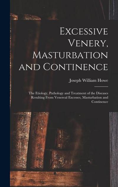 Excessive Venery, Masturbation and Continence: The Etiology, Pathology and Treatment of the Diseases Resulting From Venereal Excesses, Masturbation an