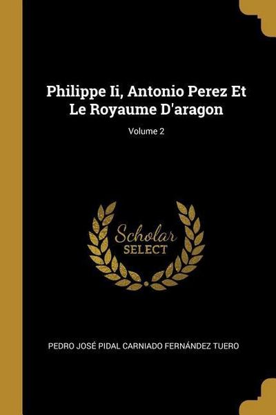 Philippe Ii, Antonio Perez Et Le Royaume D’aragon; Volume 2