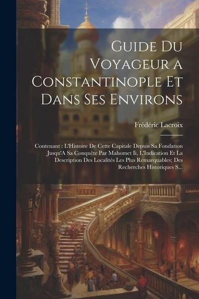 Guide Du Voyageur a Constantinople Et Dans Ses Environs: Contenant: L’Histoire De Cette Capitale Depuis Sa Fondation Jusqu’A Sa Conquête Par Mahomet I