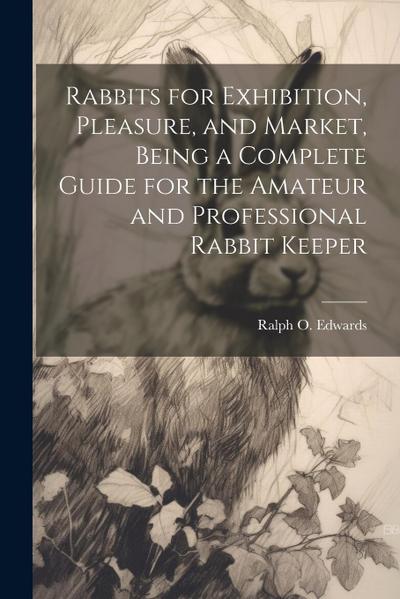 Rabbits for Exhibition, Pleasure, and Market, Being a Complete Guide for the Amateur and Professional Rabbit Keeper