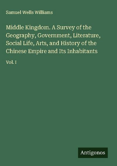 Middle Kingdom. A Survey of the Geography, Government, Literature, Social Life, Arts, and History of the Chinese Empire and Its Inhabitants