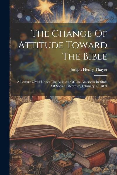 The Change Of Attitude Toward The Bible: A Lecture Given Under The Auspices Of The American Institute Of Sacred Literature, February 17, 1891