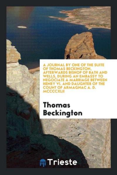 A Journal by One of the Suite of Thomas Beckington, Afterwards Bishop of Bath and Wells, during an Embassy to Negociate a Marriage between Henry Vi. And Daughter of the Count of Armagnac A. D. MCCCCXLII
