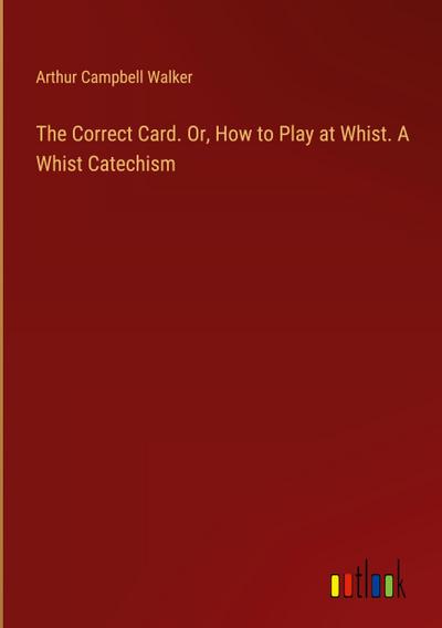 The Correct Card. Or, How to Play at Whist. A Whist Catechism