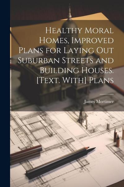 Healthy Moral Homes, Improved Plans for Laying Out Suburban Streets and Building Houses. [Text. With] Plans