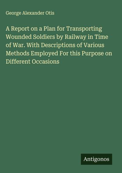 A Report on a Plan for Transporting Wounded Soldiers by Railway in Time of War. With Descriptions of Various Methods Employed For this Purpose on Different Occasions
