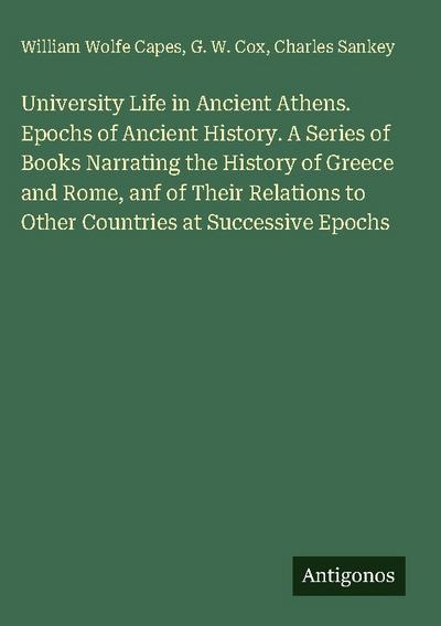 University Life in Ancient Athens. Epochs of Ancient History. A Series of Books Narrating the History of Greece and Rome, anf of Their Relations to Other Countries at Successive Epochs