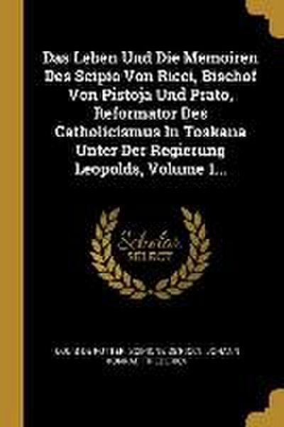 Das Leben Und Die Memoiren Des Scipio Von Ricci, Bischof Von Pistoja Und Prato, Reformator Des Catholicismus in Toskana Unter Der Regierung Leopolds