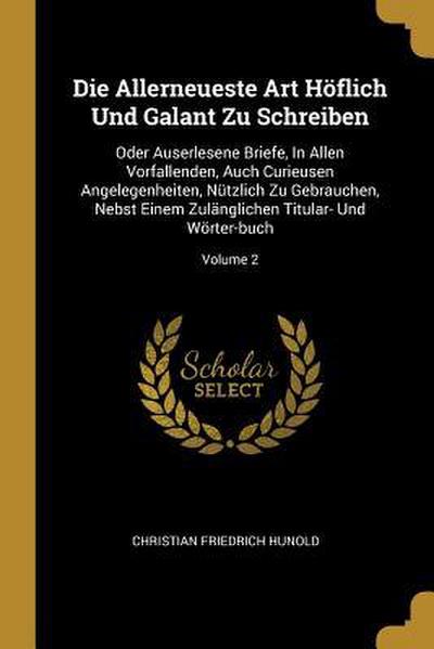 Die Allerneueste Art Höflich Und Galant Zu Schreiben: Oder Auserlesene Briefe, in Allen Vorfallenden, Auch Curieusen Angelegenheiten, Nützlich Zu Gebr