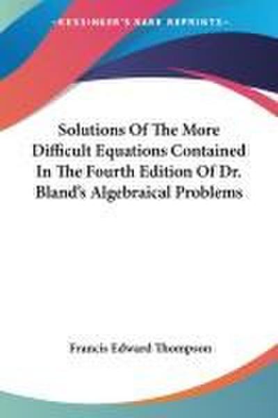 Solutions Of The More Difficult Equations Contained In The Fourth Edition Of Dr. Bland’s Algebraical Problems