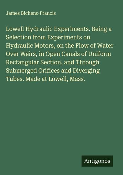 Lowell Hydraulic Experiments. Being a Selection from Experiments on Hydraulic Motors, on the Flow of Water Over Weirs, in Open Canals of Uniform Rectangular Section, and Through Submerged Orifices and Diverging Tubes. Made at Lowell, Mass.