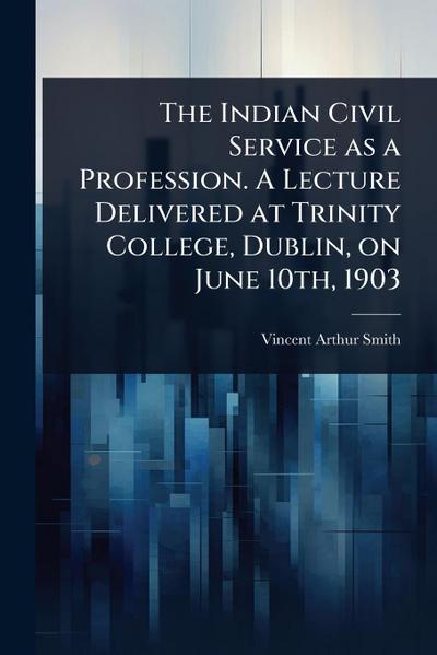 The Indian Civil Service as a Profession. A Lecture Delivered at Trinity College, Dublin, on June 10th, 1903