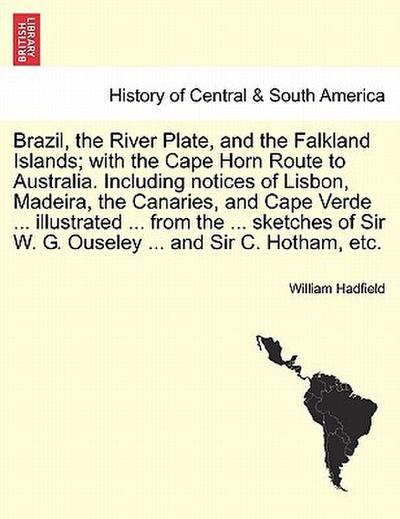 Brazil, the River Plate, and the Falkland Islands; with the Cape Horn Route to Australia.Including notices of Lisbon, Madeira, the Canaries, and Cape Verde ...illustrated ...from the ...sketches of Sir W.G.Ouseley ...and Sir C.Hotham, etc.