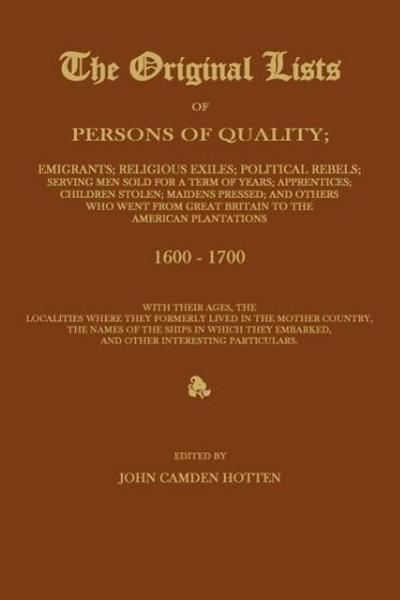 THE ORIGINAL LISTS OF PERSONS OF QUALITY; Emigrants; Religious Exiles; Political Rebels; Serving Men Sold For a Term of Years; Apprentices; Children Stolen; Maidens Pressed; and Others Who Went From Great Britain to the American Plantations 1600-1700, With The