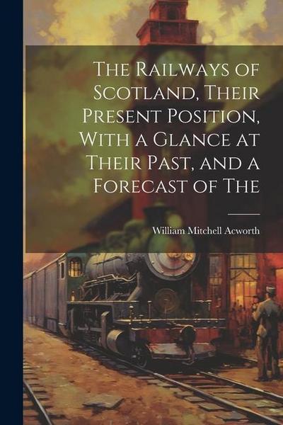 The Railways of Scotland, Their Present Position, With a Glance at Their Past, and a Forecast of The