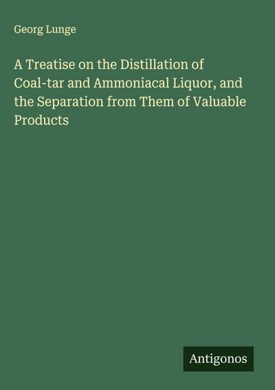 A Treatise on the Distillation of Coal-tar and Ammoniacal Liquor, and the Separation from Them of Valuable Products