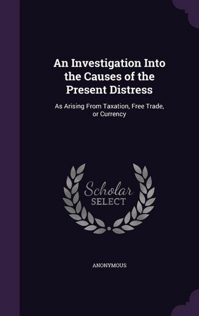 An Investigation Into the Causes of the Present Distress: As Arising from Taxation, Free Trade, or Currency