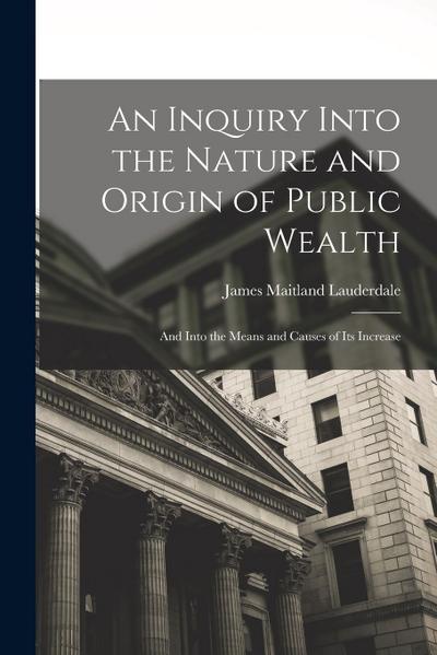 An Inquiry Into the Nature and Origin of Public Wealth: And Into the Means and Causes of Its Increase