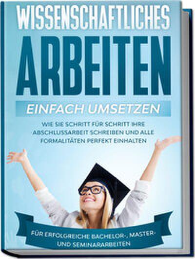 Wissenschaftliches Arbeiten einfach umsetzen: Wie Sie Schritt für Schritt Ihre Abschlussarbeit schreiben und alle Formalitäten perfekt einhalten/Für erfolgreiche Bachelor-, Master- und Seminararbeiten