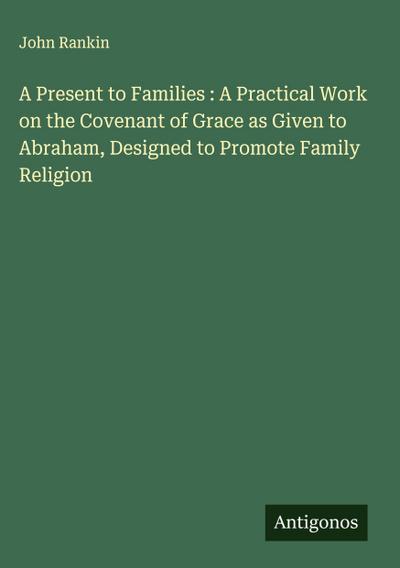 A Present to Families : A Practical Work on the Covenant of Grace as Given to Abraham, Designed to Promote Family Religion
