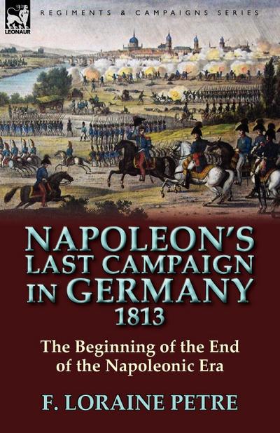 Napoleon’s Last Campaign in Germany, 1813-The Beginning of the End of the Napoleonic Era